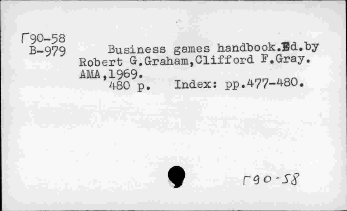 ﻿P9O-58
B-979
Business games handbook .Ed.by Robert G.Graham,Clifford F.Gray. AMA,1969.
480 p. Index: pp.477-480.
P9<0 -5'3’